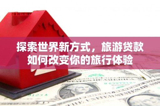 漾濞探索世界新方式，旅游贷款如何改变你的旅行体验