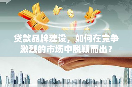 漾濞贷款品牌建设，如何在竞争激烈的市场中脱颖而出？