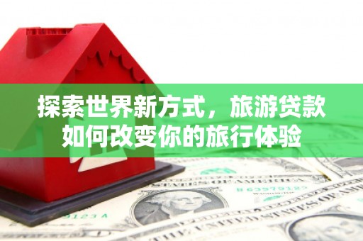 漾濞探索世界新方式，旅游贷款如何改变你的旅行体验